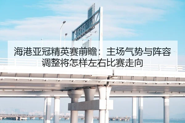 海港亚冠精英赛前瞻：主场气势与阵容调整将怎样左右比赛走向